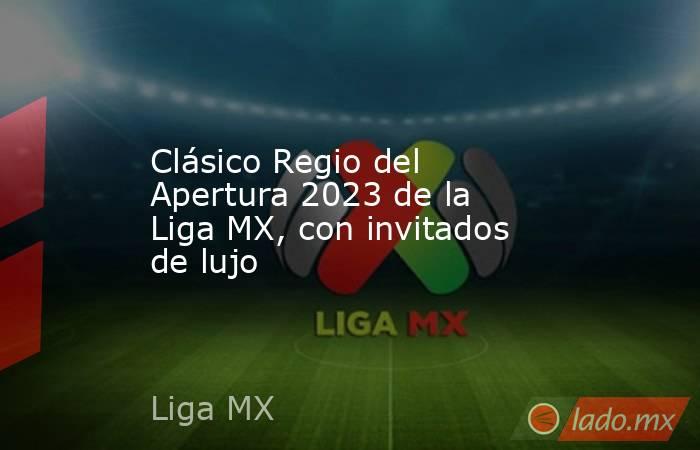 Clásico Regio del Apertura 2023 de la Liga MX, con invitados de lujo. Noticias en tiempo real