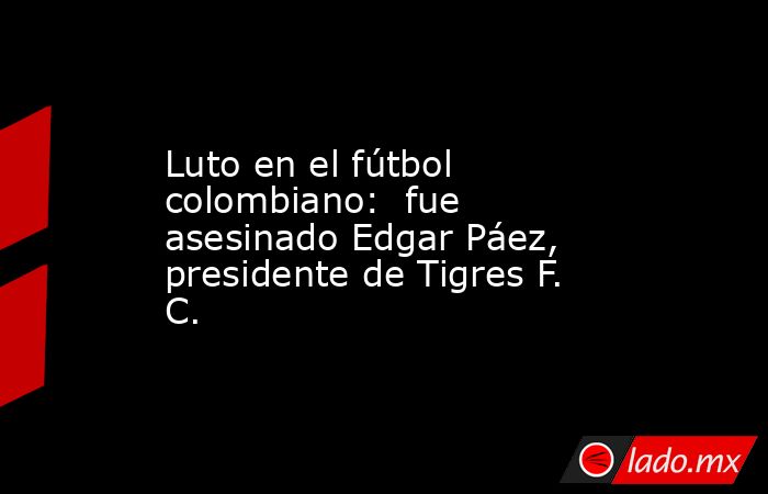 Luto en el fútbol colombiano:  fue asesinado Edgar Páez, presidente de Tigres F. C.. Noticias en tiempo real