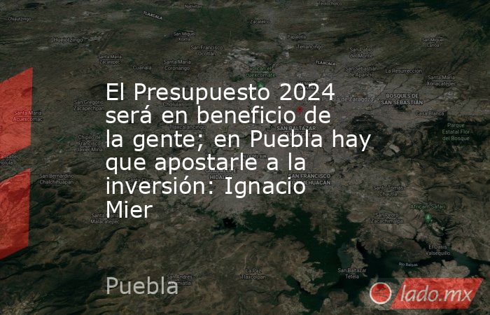 El Presupuesto 2024 será en beneficio de la gente; en Puebla hay que apostarle a la inversión: Ignacio Mier. Noticias en tiempo real