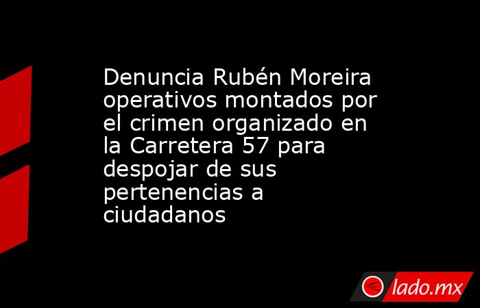 Denuncia Rubén Moreira operativos montados por el crimen organizado en la Carretera 57 para despojar de sus pertenencias a ciudadanos. Noticias en tiempo real