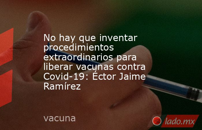 No hay que inventar procedimientos extraordinarios para liberar vacunas contra Covid-19: Éctor Jaime Ramírez. Noticias en tiempo real