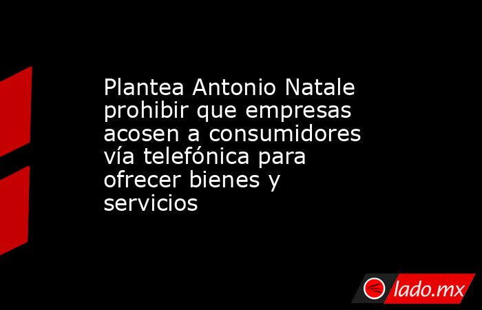 Plantea Antonio Natale prohibir que empresas acosen a consumidores vía telefónica para ofrecer bienes y servicios. Noticias en tiempo real