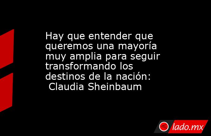 Hay que entender que queremos una mayoría muy amplia para seguir transformando los destinos de la nación:  Claudia Sheinbaum. Noticias en tiempo real