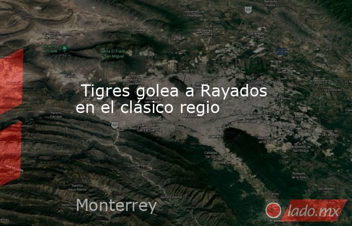  Tigres golea a Rayados en el clásico regio. Noticias en tiempo real