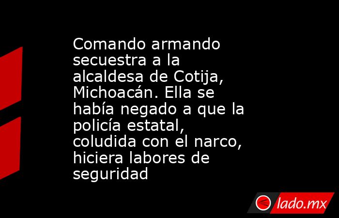 Comando armando secuestra a la alcaldesa de Cotija, Michoacán. Ella se había negado a que la policía estatal, coludida con el narco, hiciera labores de seguridad. Noticias en tiempo real