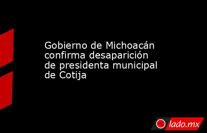 Gobierno de Michoacán confirma desaparición de presidenta municipal de Cotija. Noticias en tiempo real