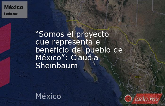 “Somos el proyecto que representa el beneficio del pueblo de México”: Claudia Sheinbaum. Noticias en tiempo real