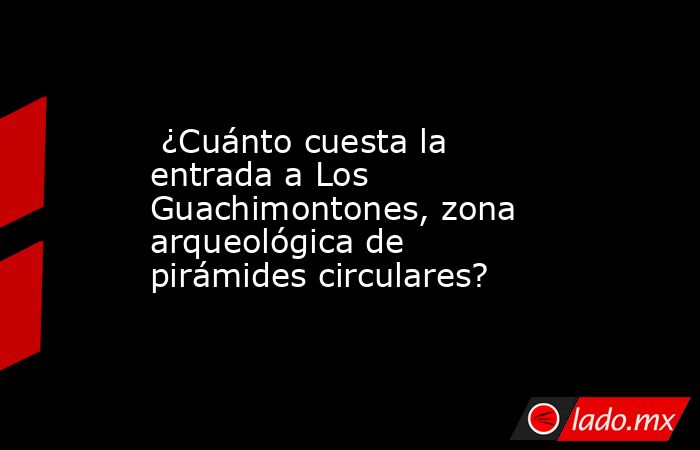  ¿Cuánto cuesta la entrada a Los Guachimontones, zona arqueológica de pirámides circulares?. Noticias en tiempo real