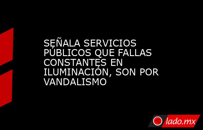 SEÑALA SERVICIOS PÚBLICOS QUE FALLAS CONSTANTES EN ILUMINACIÓN, SON POR VANDALISMO. Noticias en tiempo real