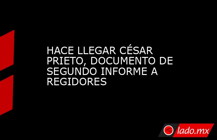 HACE LLEGAR CÉSAR PRIETO, DOCUMENTO DE SEGUNDO INFORME A REGIDORES. Noticias en tiempo real