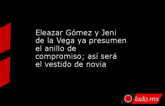 Eleazar Gómez y Jeni de la Vega ya presumen el anillo de compromiso; así será el vestido de novia. Noticias en tiempo real