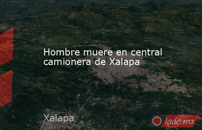 Hombre muere en central camionera de Xalapa. Noticias en tiempo real