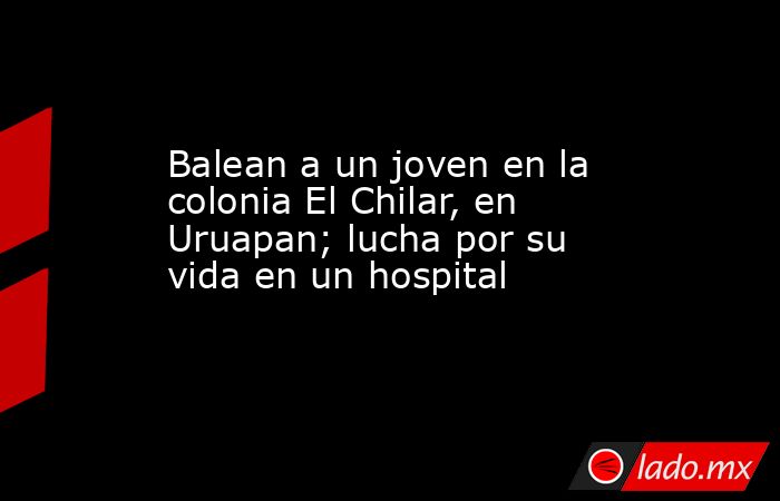 Balean a un joven en la colonia El Chilar, en Uruapan; lucha por su vida en un hospital. Noticias en tiempo real