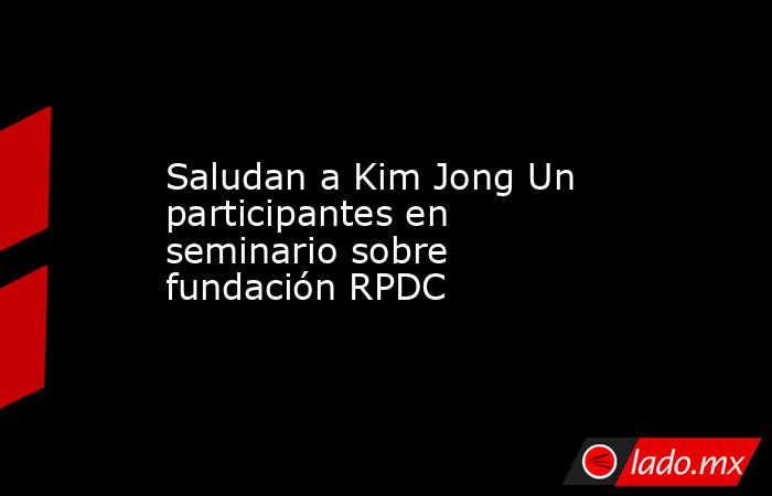 Saludan a Kim Jong Un participantes en seminario sobre fundación RPDC. Noticias en tiempo real