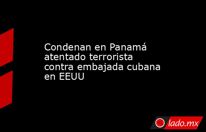 Condenan en Panamá atentado terrorista contra embajada cubana en EEUU. Noticias en tiempo real