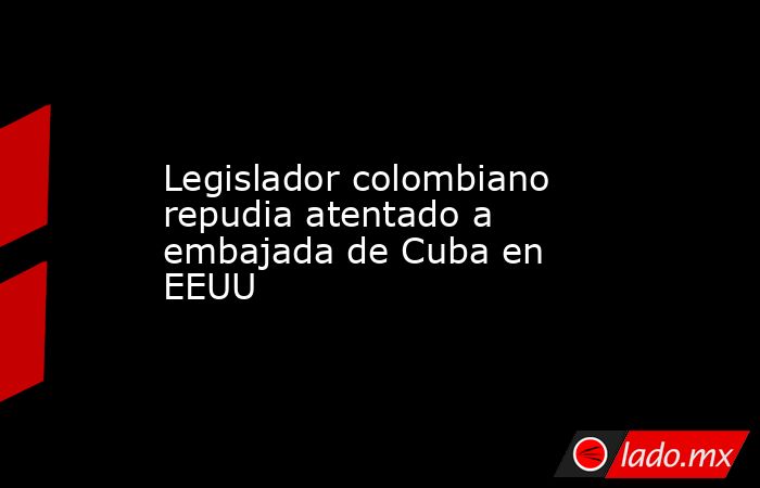 Legislador colombiano repudia atentado a embajada de Cuba en EEUU. Noticias en tiempo real