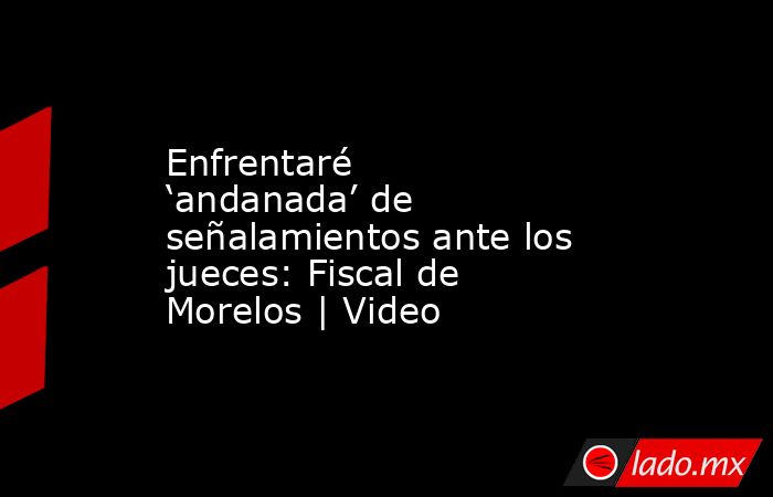 Enfrentaré ‘andanada’ de señalamientos ante los jueces: Fiscal de Morelos | Video. Noticias en tiempo real