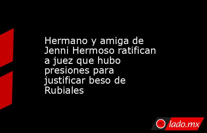Hermano y amiga de Jenni Hermoso ratifican a juez que hubo presiones para justificar beso de Rubiales. Noticias en tiempo real