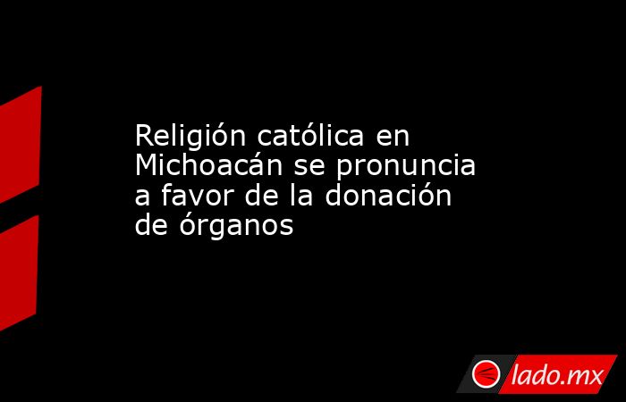 Religión católica en Michoacán se pronuncia a favor de la donación de órganos. Noticias en tiempo real