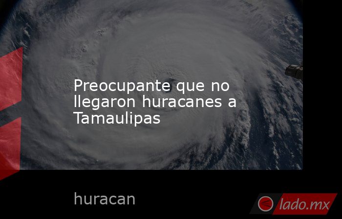 Preocupante que no llegaron huracanes a Tamaulipas. Noticias en tiempo real