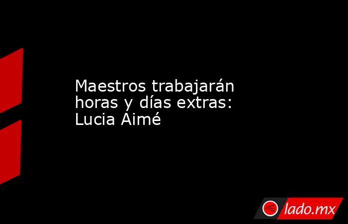 Maestros trabajarán horas y días extras: Lucia Aimé. Noticias en tiempo real