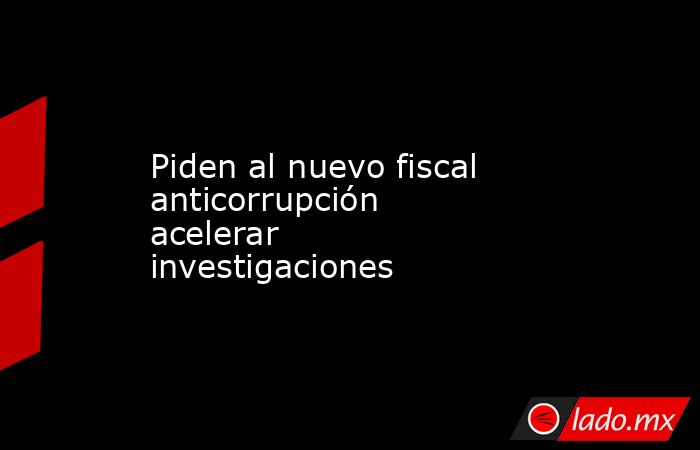 Piden al nuevo fiscal anticorrupción acelerar investigaciones. Noticias en tiempo real