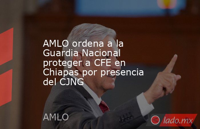 AMLO ordena a la Guardia Nacional proteger a CFE en Chiapas por presencia del CJNG. Noticias en tiempo real