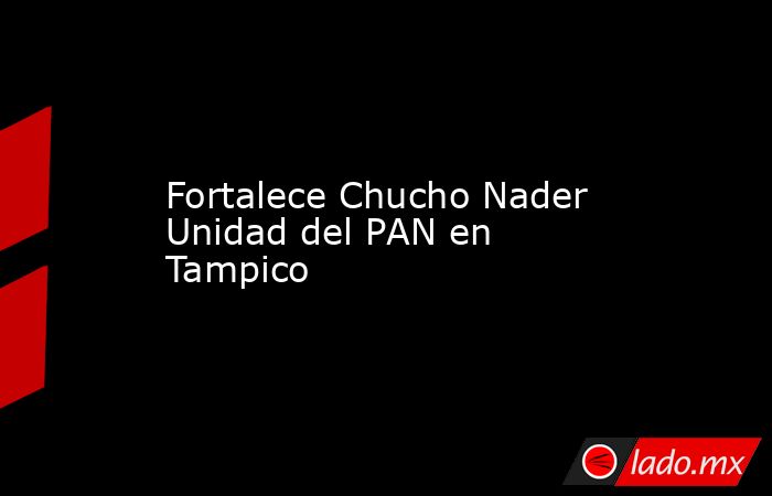 Fortalece Chucho Nader Unidad del PAN en Tampico. Noticias en tiempo real