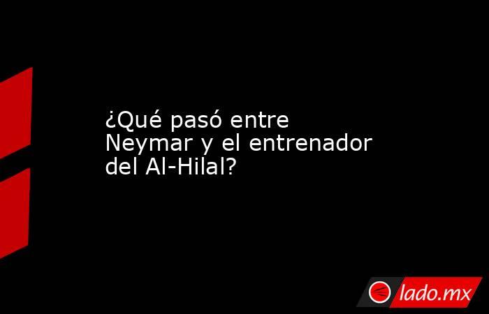 ¿Qué pasó entre Neymar y el entrenador del Al-Hilal?. Noticias en tiempo real