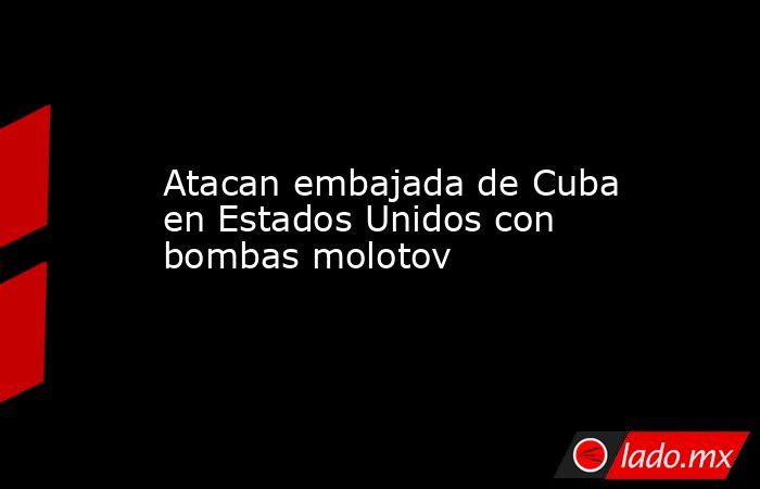 Atacan embajada de Cuba en Estados Unidos con bombas molotov. Noticias en tiempo real