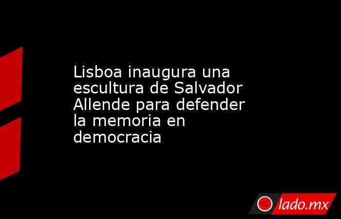 Lisboa inaugura una escultura de Salvador Allende para defender la memoria en democracia. Noticias en tiempo real