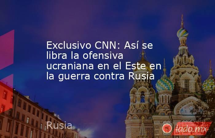 Exclusivo CNN: Así se libra la ofensiva ucraniana en el Este en la guerra contra Rusia. Noticias en tiempo real