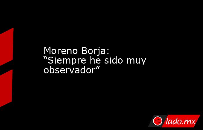Moreno Borja: “Siempre he sido muy observador”. Noticias en tiempo real