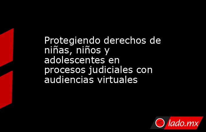 Protegiendo derechos de niñas, niños y adolescentes en procesos judiciales con audiencias virtuales. Noticias en tiempo real
