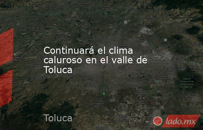 Continuará el clima caluroso en el valle de Toluca. Noticias en tiempo real