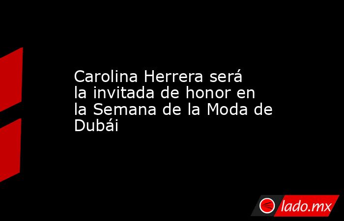 Carolina Herrera será la invitada de honor en la Semana de la Moda de Dubái. Noticias en tiempo real