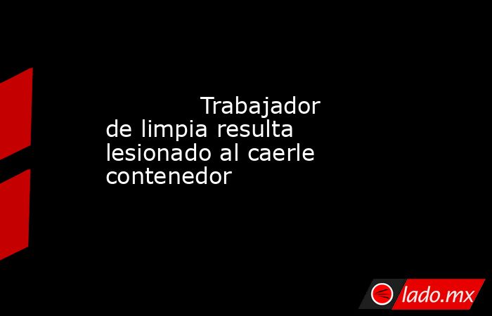            Trabajador de limpia resulta lesionado al caerle contenedor            . Noticias en tiempo real