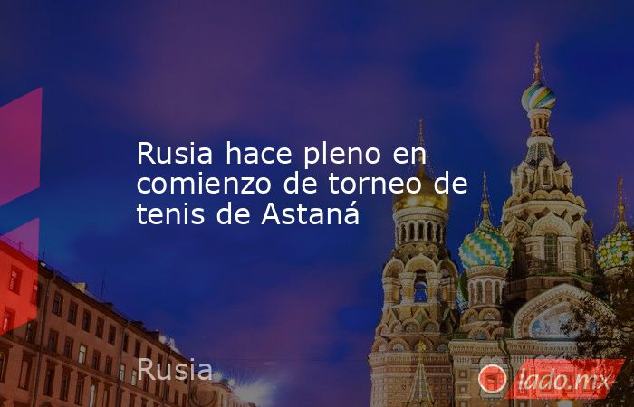Rusia hace pleno en comienzo de torneo de tenis de Astaná. Noticias en tiempo real