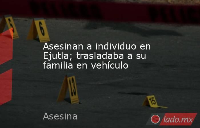Asesinan a individuo en Ejutla; trasladaba a su familia en vehículo. Noticias en tiempo real