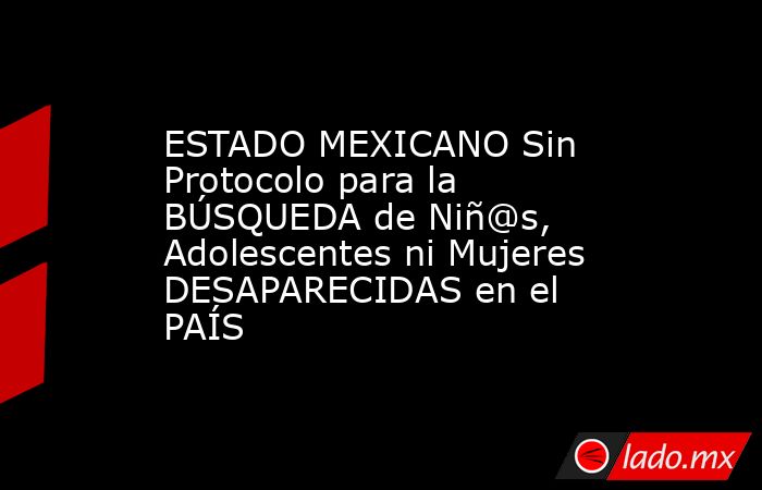 ESTADO MEXICANO Sin Protocolo para la BÚSQUEDA de Niñ@s, Adolescentes ni Mujeres DESAPARECIDAS en el PAÍS. Noticias en tiempo real