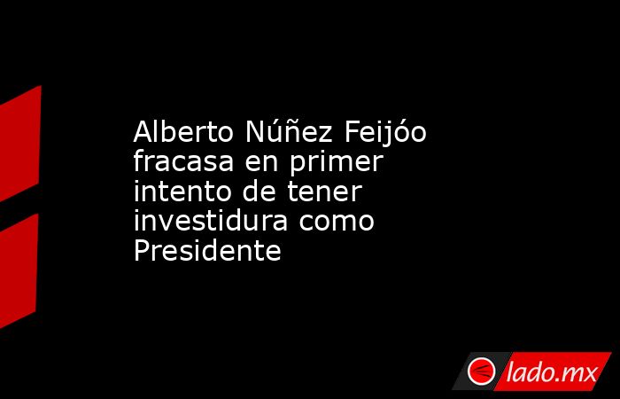 Alberto Núñez Feijóo fracasa en primer intento de tener investidura como Presidente. Noticias en tiempo real