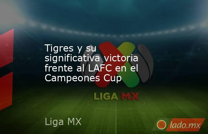 Tigres y su significativa victoria frente al LAFC en el Campeones Cup. Noticias en tiempo real