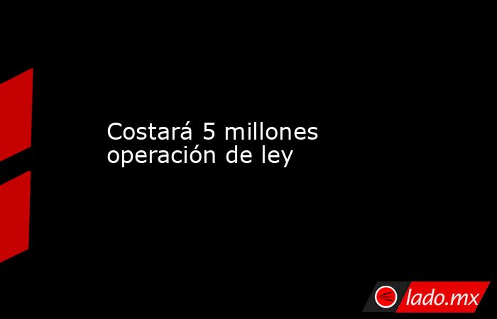 Costará 5 millones operación de ley. Noticias en tiempo real