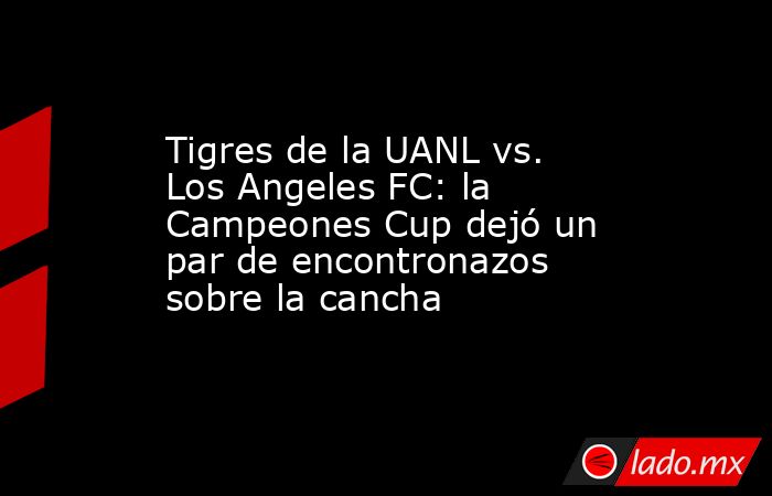 Tigres de la UANL vs. Los Angeles FC: la Campeones Cup dejó un par de encontronazos sobre la cancha . Noticias en tiempo real