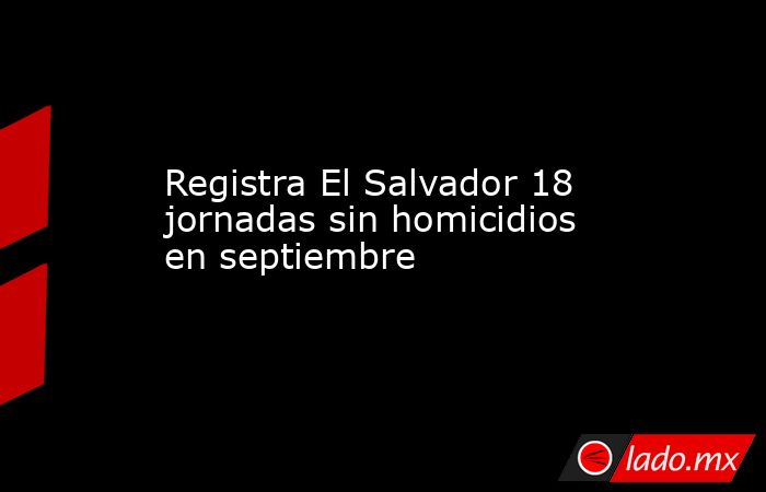 Registra El Salvador 18 jornadas sin homicidios en septiembre. Noticias en tiempo real