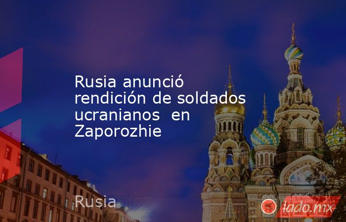 Rusia anunció rendición de soldados ucranianos  en Zaporozhie. Noticias en tiempo real