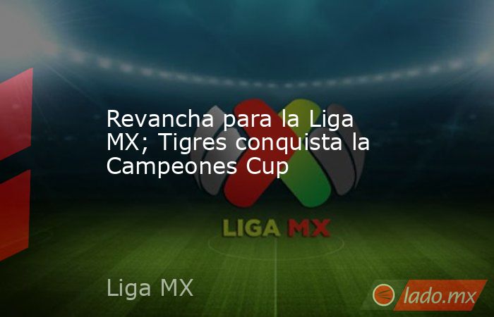 Revancha para la Liga MX; Tigres conquista la Campeones Cup. Noticias en tiempo real