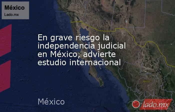 En grave riesgo la independencia judicial en México, advierte estudio internacional. Noticias en tiempo real