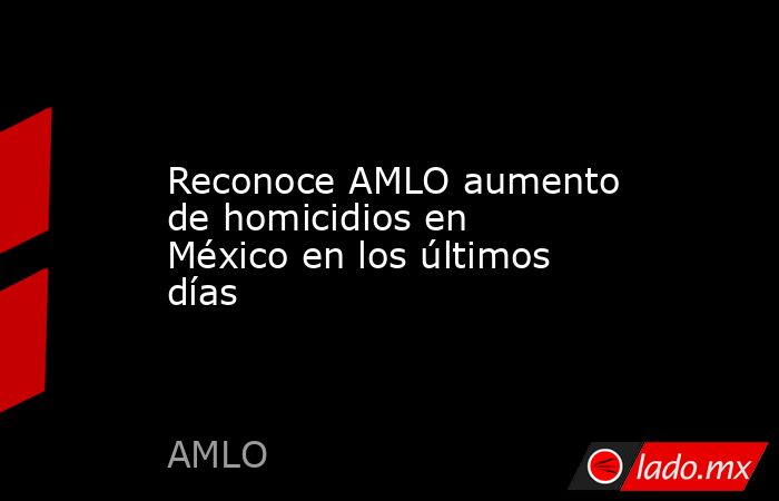 Reconoce AMLO aumento de homicidios en México en los últimos días. Noticias en tiempo real