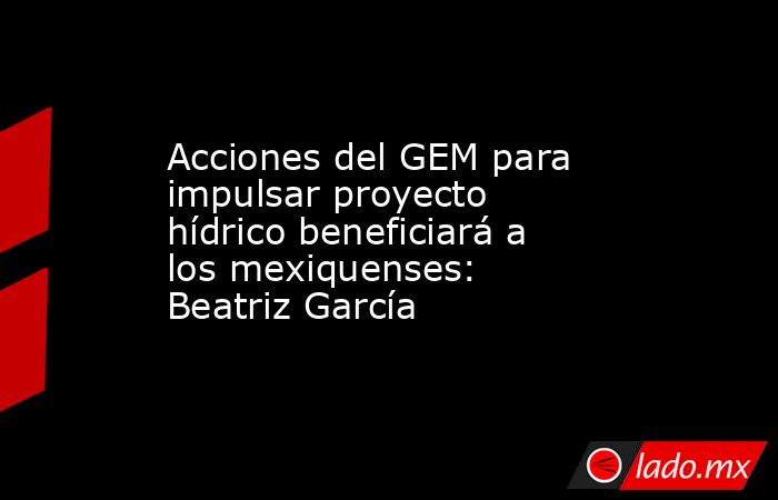 Acciones del GEM para impulsar proyecto hídrico beneficiará a los mexiquenses: Beatriz García. Noticias en tiempo real